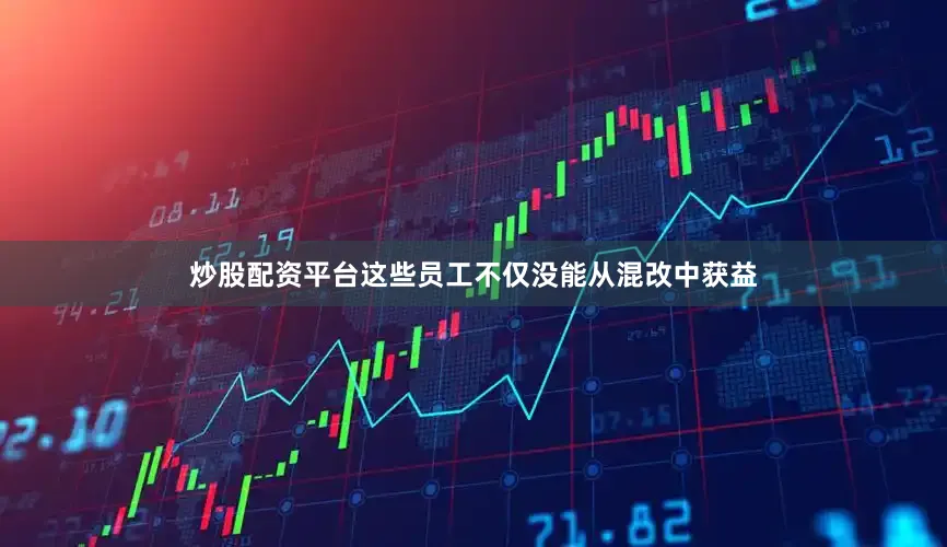 炒股配资平台这些员工不仅没能从混改中获益