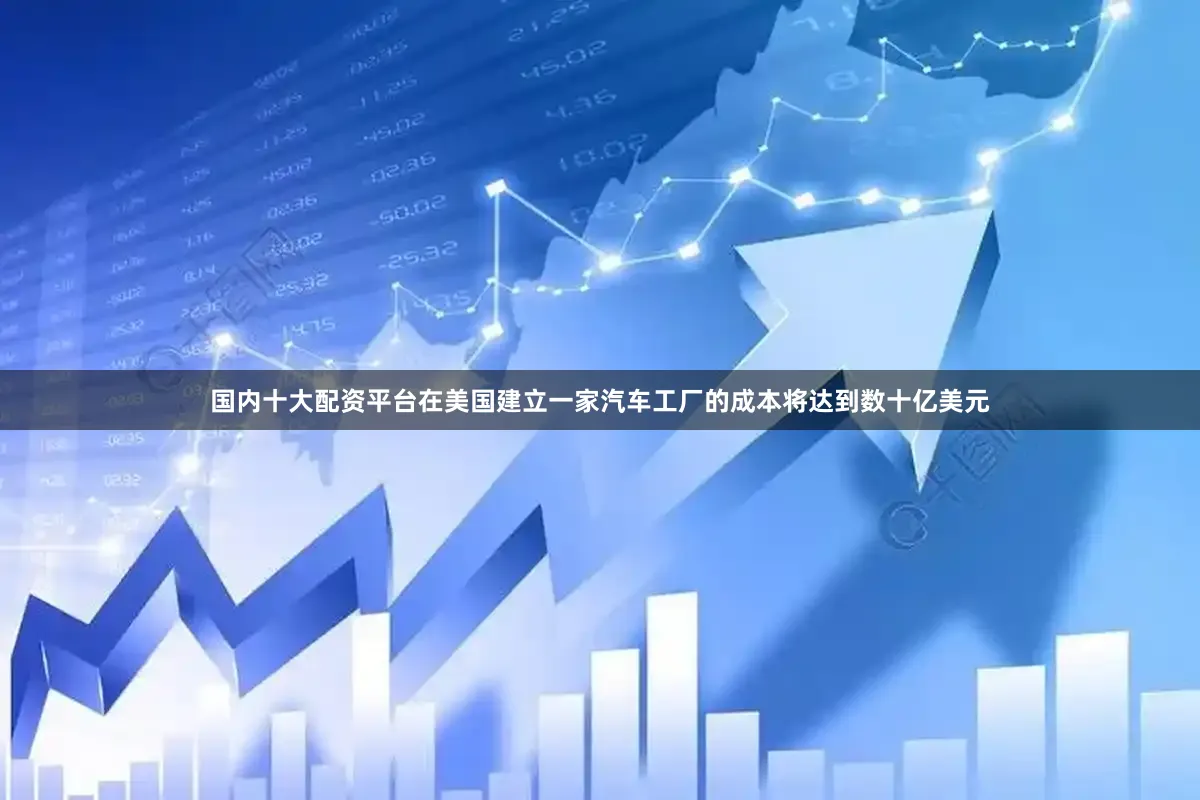 国内十大配资平台在美国建立一家汽车工厂的成本将达到数十亿美元