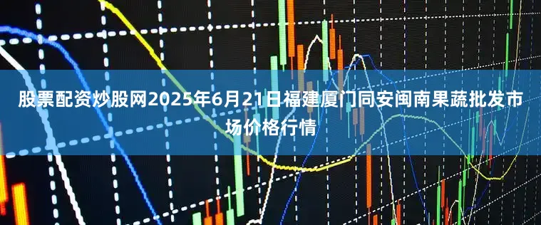 股票配资炒股网2025年6月21日福建厦门同安闽南果蔬批发市场价格行情