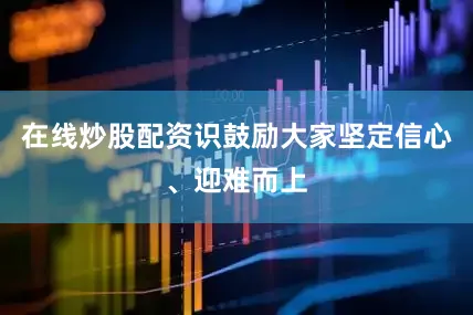 在线炒股配资识鼓励大家坚定信心、迎难而上