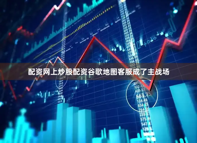 配资网上炒股配资谷歌地图客服成了主战场