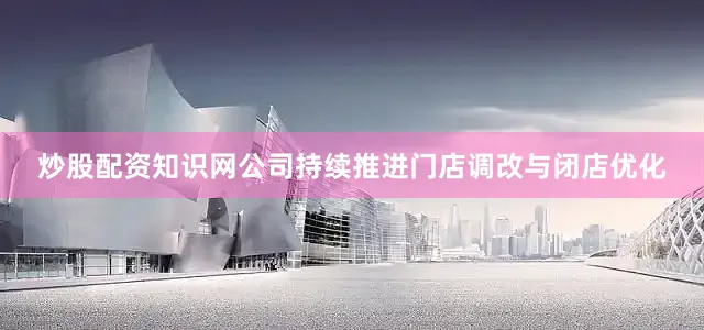 炒股配资知识网公司持续推进门店调改与闭店优化