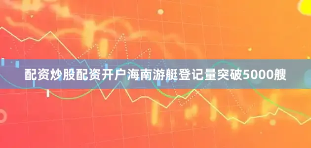 配资炒股配资开户海南游艇登记量突破5000艘