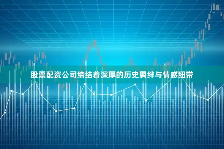 股票配资公司缔结着深厚的历史羁绊与情感纽带