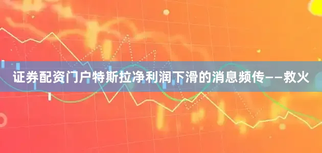 证券配资门户特斯拉净利润下滑的消息频传——救火